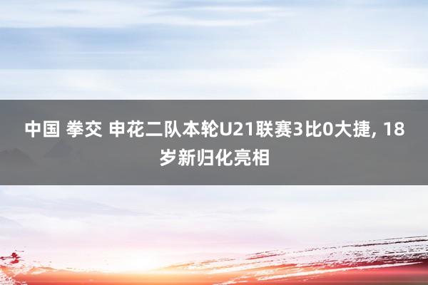 中国 拳交 申花二队本轮U21联赛3比0大捷， 18岁新归化亮相