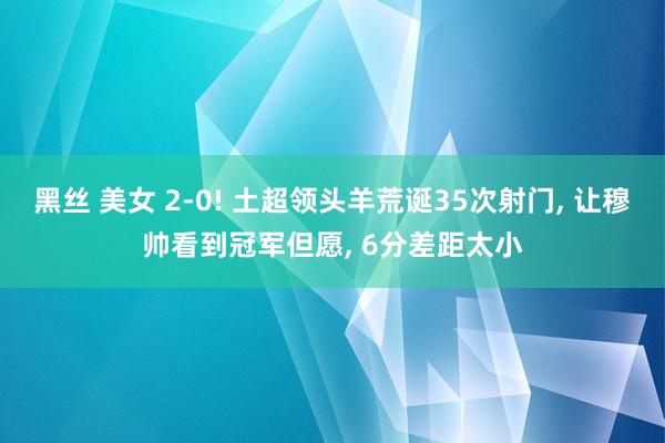 黑丝 美女 2-0! 土超领头羊荒诞35次射门， 让穆帅看到冠军但愿， 6分差距太小