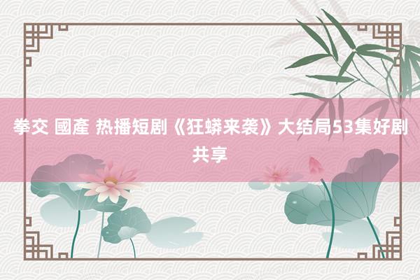 拳交 國產 热播短剧《狂蟒来袭》大结局53集好剧共享