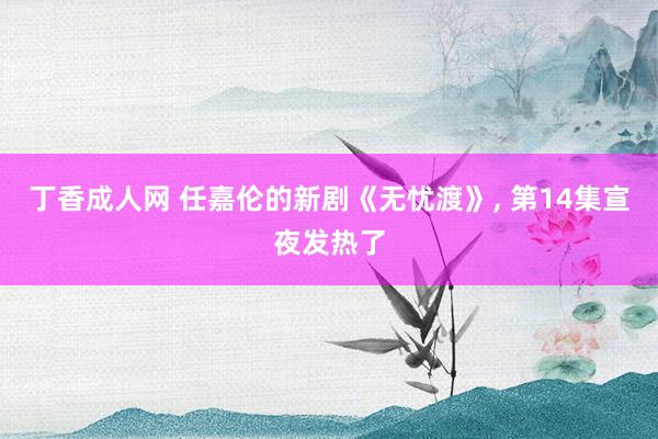 丁香成人网 任嘉伦的新剧《无忧渡》， 第14集宣夜发热了