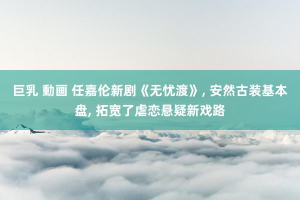 巨乳 動画 任嘉伦新剧《无忧渡》， 安然古装基本盘， 拓宽了虐恋悬疑新戏路