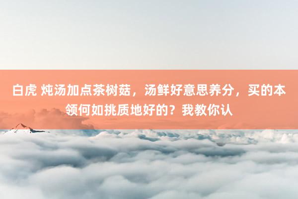 白虎 炖汤加点茶树菇，汤鲜好意思养分，买的本领何如挑质地好的？我教你认