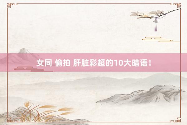 女同 偷拍 肝脏彩超的10大暗语！