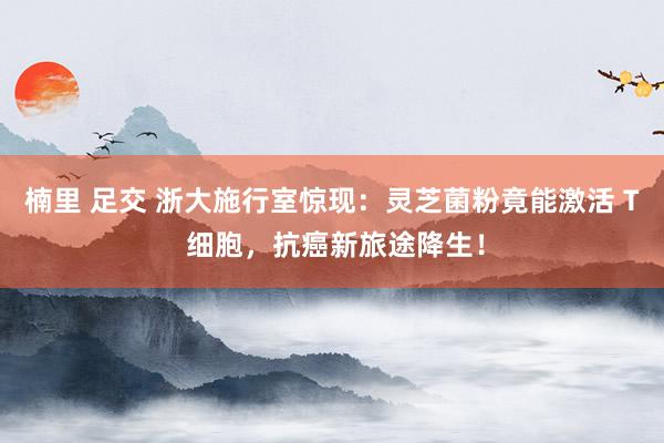 楠里 足交 浙大施行室惊现：灵芝菌粉竟能激活 T 细胞，抗癌新旅途降生！