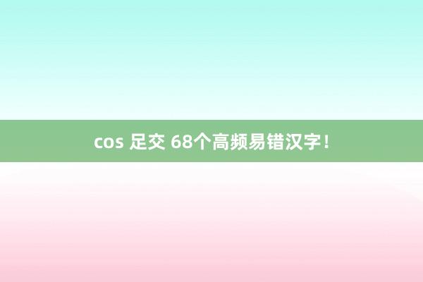cos 足交 68个高频易错汉字！