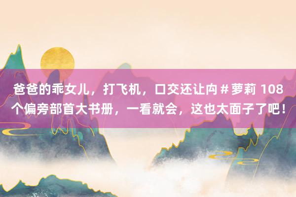 爸爸的乖女儿，打飞机，口交还让禸＃萝莉 108个偏旁部首大书册，一看就会，这也太面子了吧！