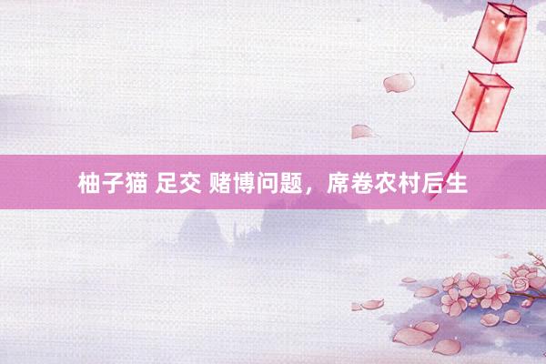 柚子猫 足交 赌博问题，席卷农村后生
