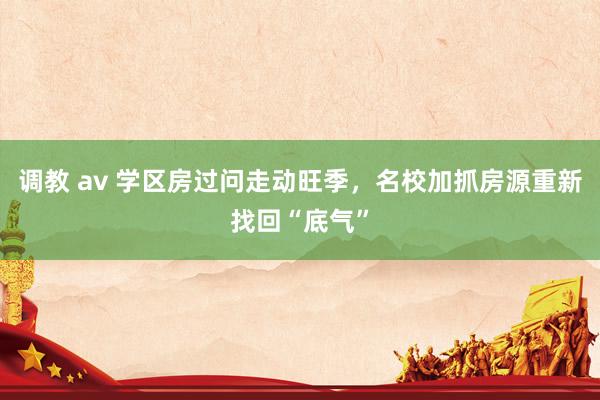 调教 av 学区房过问走动旺季，名校加抓房源重新找回“底气”