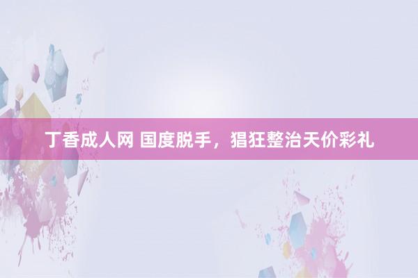 丁香成人网 国度脱手，猖狂整治天价彩礼